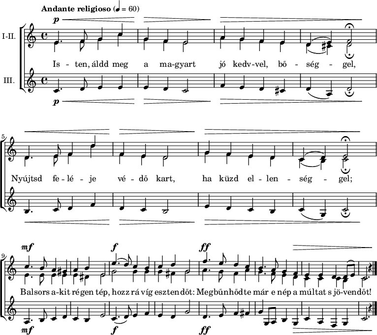 
\version "2.18.2"
\paper { system-system-spacing.basic-distance = #20 }
%\layout { \context { \Voice \consists "Ambitus_engraver" } }
\header { tagline = "" }
soregy = \relative c' { e4. f8 g4 c | g f e2 | a4 g f e | }
sorket = \relative c' { d4. e8 f4 d' | f, e d2 | g4 f e d | }
felso = \relative c' { \override Score.MetronomeMark.padding = #2 \tempo "Andante religioso" 4 = 60 
	\soregy | d4( e) f2\fermata | \break \sorket | \octaveCheck c' c4( d) e2\fermata | \break
	c'4. b8 a4 gis | a b e,2 | e'4.( d8) c4 b | c d g,2 | f'4. e8 d4 c | b4. a8 g4 f | e e d d8( e) c2. b'4\rest | \bar "|."
	}
also = \relative c' { \soregy | d4( cis4) d2\fermata | \sorket | \octaveCheck c' c4( b) c2\fermata |
	e4. e8 e4 e | e dis e2 | g g4 g | g fis g2 | a4. g8 f4 a | g4. f8 e4 d | c c c b | c2. b'4\rest |
	}
alsosor = \relative c' {
	c4. d8 e4 e | e d c2 | f4 e d cis | d( a) d2_\fermata | b4. c8 d4 f | d c b2 | e4 d c b | c( g) c2_\fermata |
	a4. b8 c4 d | c b e2 | c4.( d8) e4 f | e d g2 | d4. e8 f4 fis | g g,8 a b4 g | c a f g | c2. r4 |
	}
dinamika = {s4.\p\< s2 s8 | s4\> s2. | s4\> s1. s4\! | s4.\< s2 s8 | s4\> s2. | s4\> s1. s4\! | 
	s4.\mf s8 s2 | s1 | s4.\f s8 s2 | s1 | s4.\ff s8 s2 | s2. s1*2\> s4 \! | 
	}
dallam = <<
   \new Dynamics { \dinamika }	% felső dinamika sor
   \new Staff \with { instrumentName = #"I-II." } {
	<< \set Staff.midiInstrument = "drawbar organ"
	\new Voice = "foszolam" { \voiceOne \felso }
	\new Voice { \voiceTwo \also }
	>> }
   \new Lyrics \lyricsto "foszolam" {
        Is -- ten, áldd meg a ma -- gyart jó kedv -- vel, bő -- ség -- gel,
        Nyújtsd fe -- lé -- je vé -- dő kart, ha küzd el -- len -- ség -- gel;
        Bal -- sors a -- kit ré -- gen tép, hozz rá víg esz -- ten -- dőt:
        Meg -- bűn -- hőd -- te már e nép a múl -- tat s_jö -- ven -- dőt!
      }
   \new Staff { \set Staff.instrumentName = "III." \set Staff.midiInstrument = "drawbar organ" \alsosor }
   \new Dynamics { \dinamika }	% alsó dinamika sor
   >>
\score {
   \new ChoirStaff { \dallam }
   \header {
     title = "Himnusz"
     composer = "Erkel Ferenc"
     poet = "Kölcsey Ferenc"
   }
   \layout { indent = 1.0\cm }
}
\score {
   \unfoldRepeats
   \dallam
   \midi { }
}
