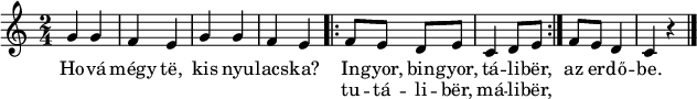 
{
   <<
   \relative c' {
      \time 2/4
      \transposition c'
%       Hová mégy te, kis nyulacska?
        g'4 g f e g g f e
%       Ingyor, bingyor, táliber, tutáliber, máliber, az erdőbe.
        \repeat volta 2 { f8 e d e c4 d8 e } f e d4 c r \bar "|."
   }
   \addlyrics {
        Ho -- vá mégy të, kis nyu -- lacs -- ka?
        << { In -- gyor, bin -- gyor, tá -- li -- bër, }
           \new Lyrics { tu -- tá -- li -- bër, má -- li -- bër, }
        >>
        az er -- dő -- be.
   }
   >>
}
