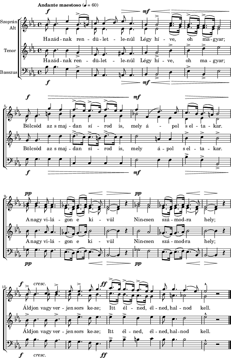 
\version "2.18.2"
\paper { 
	page-count = 1
	paper-height=320\mm
	paper-width = 210\mm
	print-all-headers = ##t
	system-system-spacing.basic-distance = #20
}
%\layout { \context { \Voice \consists "Ambitus_engraver" } }
\header { tagline = "" }
vilagszop = \relative c' { ges'8.( f16) ges8.( as16) ges4.( f8) | f2 ~ f4 bes\rest | }
vilagalt = \relative c' { es8.( d16) es8.( f16) es4.( d8) | d2 ~ d4 bes'\rest | }
szopran = \relative c' { 
	bes'8 bes4. es4 bes8.(-> b16) | c8 c4( d8) es c4. | bes4 bes2-> c8.( bes16) | bes8.(-> as16) as8.(-> g16) g2 | \break
	g8 g4. g'4 f | f8.(-> es16) es8.(-> d16) f8.(-> es16) es4 | f f,( d'4.) c8 | c8.( bes16) bes8.( a16) bes2 | \break
	bes8 bes4. as8 as4. | \vilagszop | bes2 as | \vilagszop | \break
	bes8-> bes4. c8 d4.-> | es8 es4.-> f8 g4. | as8.(-> g16) g8.(-> f16) f8.(-> es16) es4 | g8 g4. f4.( es8) | es2-^ bes\rest | 
	\bar "|." }
alt = \relative c' { 
	bes'8 bes4. es,4 es | es8 es4. es8 es4. | es4 es2 as8.( g16) | g8.( f16) f8.( es16) es2 |
	g8 g4. b4 b | g g g g | bes!2 f4 es | d es d2 |
	ges8 ges4. f8 f4. | \vilagalt | ges2 f | \vilagalt |
	\repeat unfold 3 { bes8 bes4. } as8 bes4. | c8.( bes16) bes8.( as16) as8.( g16) g4 | bes8 a4. as2 | g bes\rest | }
vilagten = \relative c' { ges8.( f16) ges8.( as16) bes2 | bes2 ~ bes4 r | }
tenor = \relative c' { 
	bes8 bes4. bes4 g-> | es8 es4. fis8 fis4. | g4 g2-> bes4-> | bes-> d-> es2 |
	g,8 g4. d'4 d | d8.(-> c16) c8.(-> b16) d8.(-> c16) c4 | d2 a4 a | bes-> c-> bes2-> |
	bes8 bes4. as8 as4. | \vilagten | bes2 as | \vilagten |
	bes8-> bes4. bes8 bes4.-> | bes8 es4.-> d8 es4. | es4-> es-> d es | es8 c4. d2 | es-^ r | }
vilagbassz = \relative c { es8.( d16) es8.( f16) es4.( bes8) | bes2 ~ bes4 r | }
basszus = \relative c' { 
	bes8 bes4. g4 es-> | as,8 as4. a8 a4. | bes4 bes2-> d4 | es-> bes-> es2 |
	g8 g4. g4 g | c, c c c | f2 f4 f | bes-> f-> bes,2-> | 
	ges'8 ges4. f8 f4. | \vilagbassz | ges2 f | \vilagbassz |
	bes8 bes4. as8 as4. | g8 g4. f8 es4. | as4-> bes-> b c | bes8 bes4. bes2 | es,-^ r | }
dinamika = { \override DynamicTextSpanner.style = #'none
	s8\f s4. s2 | s2 s8\> s4.| s4\mf\< s2 s8.\> s1 s16\! |
	s8\f s4. s4\> s4 | s1 | s4\mf s2. | s8.\> s16 s4 s2 |
	s8\pp s4. s2 | s2 s4.\< s8 | s2\> s2 | s2\pp s2 | s2 s4.\< s8 | s2\> s4\! s |
	s8-\tweak X-offset #-3 \f s4.\cresc s2 | s1 | s8.-\tweak X-offset #-4 \ff s16 s2. | s1*2 | }
szoveg = \lyricmode {
	Ha -- zád -- nak ren -- dü -- let -- le -- nűl Légy hí -- ve, oh ma -- gyar;
	Böl -- csőd az s_maj -- dan sí -- rod is, mely á -- pol s_el -- ta -- kar.
	A nagy vi -- lá -- gon e ki -- vűl Nin -- csen szá -- mod -- ra hely;
	Áld -- jon vagy ver -- jen sors ke -- ze; Itt él -- ned, él -- ned, hal -- nod kell. }
dallam = {
   \new ChoirStaff <<
   \new Dynamics { \dinamika }
   \new Staff \with { instrumentName = \markup { \column { \line { \halign #1 "Szoprán" } \line { \halign #1 "Alt " } } } } {
	\key es \major \time 4/4 \override Score.MetronomeMark.padding = #2 \tempo "Andante maestoso" 4 = 60
      \set Staff.midiInstrument = "drawbar organ" \transposition c'
	<<
	\new Voice = "szopran" { \voiceOne \szopran }
	\new Voice { \voiceTwo \alt }
	>> }
   \new Lyrics \lyricsto "szopran" { \szoveg }
   \new Staff { \clef "G_8" \key es \major \set Staff.instrumentName = "Tenor" \set Staff.midiInstrument = "drawbar organ"
	\new Voice = "tenor" { \tenor } }
   \new Lyrics \lyricsto "tenor" { \szoveg }
   \new Staff { \clef bass \key es \major \set Staff.instrumentName = "Basszus" \set Staff.midiInstrument = "drawbar organ"
	\basszus }
   \new Dynamics { \dinamika }
   >> }
\score {
   \dallam
%   \header {
%     title = "Szózat"
%     composer = "Egressi Béni"
%     poet = "Vörösmarty Mihály"
%   }
   \layout { indent = 1.25\cm }
}
\score {
   \unfoldRepeats
   \dallam
   \midi { }
}
