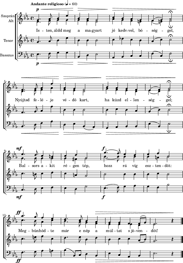 
\version "2.18.2"
\paper { print-all-headers = ##t system-system-spacing.basic-distance = #20 }
%\layout { \context { \Voice \consists "Ambitus_engraver" } }
\header { tagline = "" }    % ne legyen copyright szöveg
szopran = \relative c' { \override Score.MetronomeMark.padding = #2 \tempo "Andante religioso" 4 = 60
	g'4. as8 bes4 es | bes as g2 | c4 bes as g | f( g) as2\fermata | \break
	f4. g8 as4 f' | as, g f2 | bes4 as g f | es( f) g2\fermata | \break
	es'4. d8 c4 b | c d g,2 | g'4.( f8) es4 d | es f bes,2 | \break
	as'4. g8 f4 es | d4. c8 bes4 as | g g f f8( g) | es2. b'4\rest | \break }
alt = \relative c' {
	es4. f8 g4 g | g f es2 | as4 g f e | f( e) f2_\fermata | \break
	d4. es8 f4 as | f es d2 | g4 f es d | es( d) es2_\fermata | \break
	g4. g8 g4 g | g fis g2 | bes4. ~ bes8 bes4 bes | bes a bes2 | \break
	c4. bes8 as4 c | bes4. as8 g4 f | es es es d | es2. b'4\rest | \break }
tenor = \relative c {
	g'4. as8 bes4 es | bes bes bes2 | c4 des c bes | as( c) c2\fermata | \break
	f,4. g8 as4 f' | bes, bes bes2 | bes4 c bes as | g( bes) bes2\fermata | \break
	c4. b8 c4 d | c a g2 | bes bes4 bes | bes c bes2 | \break
	c4. e8 f4 c | d4. es8 bes4 d | bes c c as8( bes) | g2. r4 | \break }
basszus = \relative c { \dynamicDown
	es4. f8 g4 g | bes, d es2 | as,4 bes c c | f( c) f2_\fermata | \break
	bes,4. d8 f4 as | d, es bes( as) | g as bes bes | es( bes) es2_\fermata | \break
	c4. d8 es4 f | es d g2 | es4.( f8) g4 as | g f bes2 | \break
	f4. g8 as4 a | bes( bes,8) c d4 bes | es c as bes | es2. r4 | \break }
dinamika = { s4.\p\< s2 s8 | s4\> s2. | s4\> s1. s4\! | s4.\< s2 s8 | s4\> s2. | s4\> s1. s4\! |
	s4.-\tweak X-offset #-3 \mf s8 s2 | s1 | s4.-\tweak X-offset #-1 \f s8 s2 | s1 | s4.-\tweak X-offset #-3 \ff s8 s2 | s2. s1*2\> s4 \! | 
	}
dallam = { \new ChoirStaff
   <<
   \new Dynamics { \dinamika }  % felső dinamika sor
   \new Staff \with { instrumentName = \markup { \column { \line { \halign #1 "Szoprán" } \line { \halign #1 "Alt " } } } } {
      \key es \major
      \time 4/4
      %\set Staff.midiInstrument = "drawbar organ" \transposition c''
      \set Staff.midiInstrument = "trombone"
	<<
	\new Voice { \dynamicUp \voiceOne \szopran }
	\new Voice = "alt" { \voiceTwo \alt }
	>>
	\bar "|."
      }
      \new Lyrics \lyricsto "alt" {
	Is -- ten, áldd meg a ma -- gyart jó kedv -- vel, bő -- ség -- gel,
	Nyújtsd fe -- lé -- je vé -- dő kart, ha küzd el -- len -- ség -- gel;
	Bal -- sors a -- kit ré -- gen tép, hozz rá víg esz -- ten -- dőt:
	Meg -- bűn -- hőd -- te már e nép a múl -- tat s_jö -- ven -- dőt!
      }
   \new Staff \with { instrumentName = \markup { \column { \halign #1 "Tenor " } } } { \dynamicUp
      \key es \major
      \set Staff.midiInstrument = "concertina"
	\clef "G_8" \tenor
	\bar "|."
      }
   \new Staff \with { instrumentName = \markup { \halign #1 "Basszus " } } { \dynamicUp
      \key es \major
      \set Staff.midiInstrument = "cello"
	\clef bass \basszus
	\bar "|."
      }
   \new Dynamics { \dinamika }  % alsó dinamika sor
   >>
}
\score {
   \dallam
%   \header {
%     title = "Himnusz"
%     subtitle = "vegyeskarra"
%     composer = "Erkel Ferenc"
%     poet = "Kölcsey Ferenc"
%   }
   \layout { indent = 1.25\cm }
}
\score {
   \unfoldRepeats
   \dallam
   \midi { }
}
