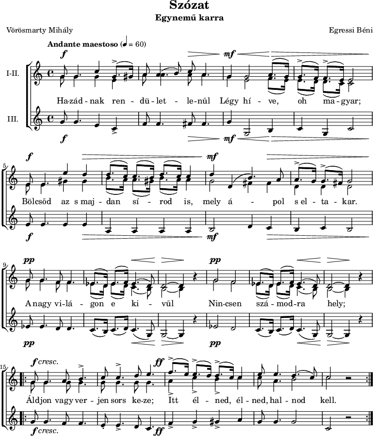 
\version "2.18.2"
\paper { 
	page-count = 1
	paper-height=240\mm
	paper-width = 210\mm
	print-all-headers = ##t
	system-system-spacing.basic-distance = #20
}
%\layout { \context { \Voice \consists "Ambitus_engraver" } }
\header { tagline = "" }
szopism = \relative c' { es8.( d16) es8.( f16) es4.( d8) | d2 ~ d4 b'\rest | }
szopran = \relative c' {
	g'8 g4. c4 g8.(-> gis16) | a8 a4( b8) c a4. | g4 g2 a8.( g16) | g8.(-> f16) f8.(-> e16) e2 | \break
	e8 e4. e'4 d | d8.( c16) c8.( b16) d8.( c16) c4 | d d,( b'4.) a8 | a8.(-> g16) g8.(-> fis16) g2 | \break
	g8 g4. f8 f4. | \szopism | g2 f | \szopism | \break
	\repeat volta 2 { g8 g4. a8 b4.-> | c8 c4.-> d8 e4. | f8.(-> e16) e8.(-> d16) d8.(-> c16) c4 | e8 e4. d4.( c8) | c2 b\rest | } }
mezzism = \relative c' { es8.( d16) es8.( d16) c4.( b8) | b2 ~ b4 b'\rest | }
mezzo = \relative c' {
	g'8 g4. g4 e | a8 a4. a8 a4. | g4 e2 f8.( e16) | e8.( d16) d8.( c16) c2 |
	e8 e4. gis4 gis | b8.( a16) a8.( gis16) b8.( a16) a4 | g2 fis4 fis | d d d2 |
	g8 g4. f8 f4. | \mezzism | g2 f | \mezzism |
	\repeat volta 2 { \repeat unfold 4 { g8 g4. } | a4-> c-> b-> c | c8 a4. b2 | c2 b\rest | } }
altism = \relative c' { c8.( b16) c8.( d16) c4.( g8) | g2 ~ g4 r | }
alt = \relative c' {
	g'8 g4. e4 c-> | f8 f4. fis8 fis4. | g4 g,2 b4 | c g c2 |
	e8 e4. e4 e | a, a a a | b2 d4 c | b c b2 |
	es8 es4. d8 d4. | \altism |  es2 d | \altism |
	\repeat volta 2 { g8 g4. f8 f4. | e8-. e4.-> d8 c4. | f4-> g-> gis-> a | g8 g4. g2 | c, r | } }
szoveg = \lyricmode {
	Ha -- zád -- nak ren -- dü -- let -- le -- nűl Légy hí -- ve, oh ma -- gyar;
	Böl -- csőd az s_maj -- dan sí -- rod is, mely á -- pol s_el -- ta -- kar.
	A nagy vi -- lá -- gon e ki -- vűl Nin -- csen szá -- mod -- ra hely;
	Áld -- jon vagy ver -- jen sors ke -- ze; Itt él -- ned, él -- ned, hal -- nod kell. }
dinamika = { \override DynamicTextSpanner.style = #'none
	s8\f s4. s1 s8\> s4. | s4\mf\< s2 s8.\> s16 s1 |
	s8\f s4. s4 s\> | s1 | s4\mf s2 s4\> | s1 |
	s8\pp s4. s1 s4.\< s8 | s2\> s4\! s | s2\pp s1 s4.\< s8 | s2\> s4\! s |
	s8\f\cresc s4. s1. | s8.-\tweak X-offset #-4 \ff 
	}
dallam = \new ChoirStaff <<
   \new Dynamics { \dinamika }
   \new Staff { \key c \major \time 4/4 \override Score.MetronomeMark.padding = #2 \tempo "Andante maestoso" 4 = 60 \set Staff.instrumentName = "I-II."
      \set Staff.midiInstrument = "drawbar organ" %\transposition c'
	<<
	\new Voice = "szopran" { \voiceOne \szopran }
	\new Voice { \voiceTwo \mezzo }
	>> }
   \new Lyrics \lyricsto "szopran" { \szoveg }
   \new Staff {	\set Staff.instrumentName = "III." 
      \set Staff.midiInstrument = "drawbar organ"
	\alt }
   \new Dynamics { \dinamika }
   >>
\score {
   \dallam
   \header {
     title = "Szózat"
     subtitle = "Egynemű karra"
     composer = "Egressi Béni"
     poet = "Vörösmarty Mihály"
   }
   \layout { indent = 1.27\cm }
}
\score {
   \unfoldRepeats
   \dallam
   \midi { }
}

