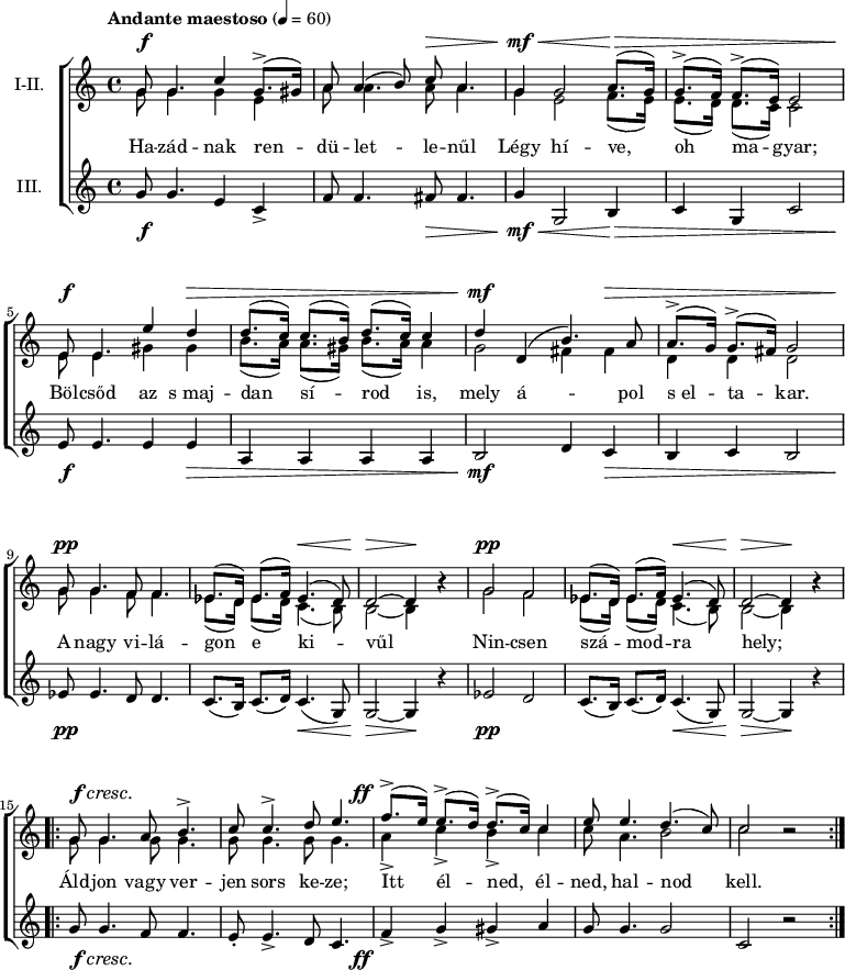 
\version "2.18.2"
\paper { 
	page-count = 1
	paper-height=240\mm
	paper-width = 210\mm
	print-all-headers = ##t
	system-system-spacing.basic-distance = #20
}
%\layout { \context { \Voice \consists "Ambitus_engraver" } }
\header { tagline = "" }
szopism = \relative c' { es8.( d16) es8.( f16) es4.( d8) | d2 ~ d4 b'\rest | }
szopran = \relative c' {
	g'8 g4. c4 g8.(-> gis16) | a8 a4( b8) c a4. | g4 g2 a8.( g16) | g8.(-> f16) f8.(-> e16) e2 | \break
	e8 e4. e'4 d | d8.( c16) c8.( b16) d8.( c16) c4 | d d,( b'4.) a8 | a8.(-> g16) g8.(-> fis16) g2 | \break
	g8 g4. f8 f4. | \szopism | g2 f | \szopism | \break
	\repeat volta 2 { g8 g4. a8 b4.-> | c8 c4.-> d8 e4. | f8.(-> e16) e8.(-> d16) d8.(-> c16) c4 | e8 e4. d4.( c8) | c2 b\rest | } }
mezzism = \relative c' { es8.( d16) es8.( d16) c4.( b8) | b2 ~ b4 b'\rest | }
mezzo = \relative c' {
	g'8 g4. g4 e | a8 a4. a8 a4. | g4 e2 f8.( e16) | e8.( d16) d8.( c16) c2 |
	e8 e4. gis4 gis | b8.( a16) a8.( gis16) b8.( a16) a4 | g2 fis4 fis | d d d2 |
	g8 g4. f8 f4. | \mezzism | g2 f | \mezzism |
	\repeat volta 2 { \repeat unfold 4 { g8 g4. } | a4-> c-> b-> c | c8 a4. b2 | c2 b\rest | } }
altism = \relative c' { c8.( b16) c8.( d16) c4.( g8) | g2 ~ g4 r | }
alt = \relative c' {
	g'8 g4. e4 c-> | f8 f4. fis8 fis4. | g4 g,2 b4 | c g c2 |
	e8 e4. e4 e | a, a a a | b2 d4 c | b c b2 |
	es8 es4. d8 d4. | \altism |  es2 d | \altism |
	\repeat volta 2 { g8 g4. f8 f4. | e8-. e4.-> d8 c4. | f4-> g-> gis-> a | g8 g4. g2 | c, r | } }
szoveg = \lyricmode {
	Ha -- zád -- nak ren -- dü -- let -- le -- nűl Légy hí -- ve, oh ma -- gyar;
	Böl -- csőd az s_maj -- dan sí -- rod is, mely á -- pol s_el -- ta -- kar.
	A nagy vi -- lá -- gon e ki -- vűl Nin -- csen szá -- mod -- ra hely;
	Áld -- jon vagy ver -- jen sors ke -- ze; Itt él -- ned, él -- ned, hal -- nod kell. }
dinamika = { \override DynamicTextSpanner.style = #'none
	s8\f s4. s1 s8\> s4. | s4\mf\< s2 s8.\> s16 s1 |
	s8\f s4. s4 s\> | s1 | s4\mf s2 s4\> | s1 |
	s8\pp s4. s1 s4.\< s8 | s2\> s4\! s | s2\pp s1 s4.\< s8 | s2\> s4\! s |
	s8\f\cresc s4. s1. | s8.-\tweak X-offset #-4 \ff 
	}
dallam = \new ChoirStaff <<
   \new Dynamics { \dinamika }
   \new Staff { \key c \major \time 4/4 \override Score.MetronomeMark.padding = #2 \tempo "Andante maestoso" 4 = 60 \set Staff.instrumentName = "I-II."
      \set Staff.midiInstrument = "drawbar organ" %\transposition c'
	<<
	\new Voice = "szopran" { \voiceOne \szopran }
	\new Voice { \voiceTwo \mezzo }
	>> }
   \new Lyrics \lyricsto "szopran" { \szoveg }
   \new Staff {	\set Staff.instrumentName = "III." 
      \set Staff.midiInstrument = "drawbar organ"
	\alt }
   \new Dynamics { \dinamika }
   >>
\score {
   \dallam
%   \header {
%     title = "Szózat"
%     subtitle = "Egynemű karra"
%     composer = "Egressi Béni"
%     poet = "Vörösmarty Mihály"
%   }
   \layout { indent = 1.27\cm }
}
\score {
   \unfoldRepeats
   \dallam
   \midi { }
}
