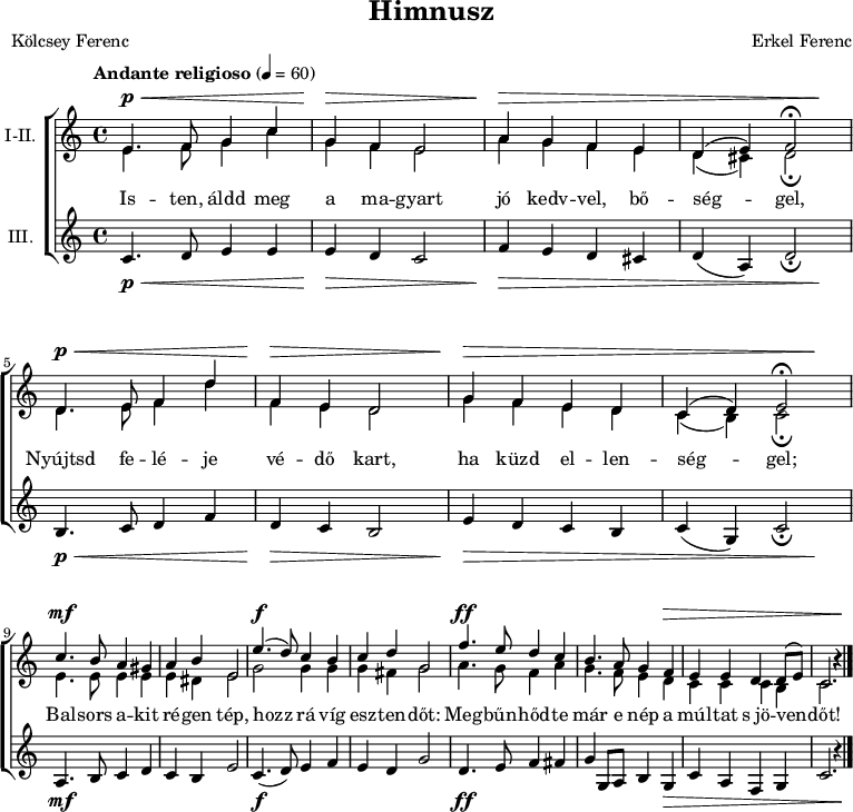 
\version "2.18.2"
\paper { print-all-headers = ##t system-system-spacing.basic-distance = #20 }
%\layout { \context { \Voice \consists "Ambitus_engraver" } }
\header { tagline = "" }
soregy = \relative c' { e4. f8 g4 c | g f e2 | a4 g f e | }
sorket = \relative c' { d4. e8 f4 d' | f, e d2 | g4 f e d | }
felso = \relative c' { \override Score.MetronomeMark.padding = #2 \tempo "Andante religioso" 4 = 60 
	\soregy | d4( e) f2\fermata | \break \sorket | \octaveCheck c' c4( d) e2\fermata | \break
	c'4. b8 a4 gis | a b e,2 | e'4.( d8) c4 b | c d g,2 | f'4. e8 d4 c | b4. a8 g4 f | e e d d8( e) c2. b'4\rest | \bar "|."
	}
also = \relative c' { \soregy | d4( cis4) d2\fermata | \sorket | \octaveCheck c' c4( b) c2\fermata |
	e4. e8 e4 e | e dis e2 | g g4 g | g fis g2 | a4. g8 f4 a | g4. f8 e4 d | c c c b | c2. b'4\rest |
	}
alsosor = \relative c' {
	c4. d8 e4 e | e d c2 | f4 e d cis | d( a) d2_\fermata | b4. c8 d4 f | d c b2 | e4 d c b | c( g) c2_\fermata |
	a4. b8 c4 d | c b e2 | c4.( d8) e4 f | e d g2 | d4. e8 f4 fis | g g,8 a b4 g | c a f g | c2. r4 |
	}
dinamika = { \repeat unfold 2 { s4.\p\< s2 s8 | s4\> s2. | s4\> s1. s4\! | }
	s4.\mf s8 s2 | s1 | s4.\f s8 s2 | s1 | s4.\ff s8 s2 | s2. s1*2\> s4 \! | 
	}
dallam = <<
   \new Dynamics { \dinamika }	% felső dinamika sor
   \new Staff \with { instrumentName = #"I-II." } {
	<< \set Staff.midiInstrument = "drawbar organ"
	\new Voice = "foszolam" { \voiceOne \felso }
	\new Voice { \voiceTwo \also }
	>> }
   \new Lyrics \lyricsto "foszolam" {
        Is -- ten, áldd meg a ma -- gyart jó kedv -- vel, bő -- ség -- gel,
        Nyújtsd fe -- lé -- je vé -- dő kart, ha küzd el -- len -- ség -- gel;
        Bal -- sors a -- kit ré -- gen tép, hozz rá víg esz -- ten -- dőt:
        Meg -- bűn -- hőd -- te már e nép a múl -- tat s_jö -- ven -- dőt!
      }
   \new Staff { \set Staff.instrumentName = "III." \set Staff.midiInstrument = "drawbar organ" \alsosor }
   \new Dynamics { \dinamika }	% alsó dinamika sor
   >>
\score {
   \new ChoirStaff { \dallam }
   \header {
     title = "Himnusz"
     composer = "Erkel Ferenc"
     poet = "Kölcsey Ferenc"
   }
   \layout { indent = 1.0\cm }
}
\score {
   \unfoldRepeats
   \dallam
   \midi { }
}
