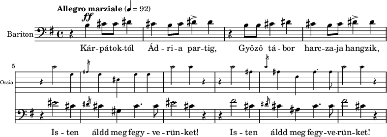 
\version "2.18.2"
%\layout { \context { \Voice \consists "Ambitus_engraver" } }
\header { tagline = "" }    % ne legyen copyright szöveg
enek_har = \relative c' {
        %{Föl! ha vész jő%} \tempo "Molto più mosso" 4 = 120 \major
        %{Kárpátoktól%} r b\ff cis8 cis dis4 | cis b8 cis dis4-> dis | r b8 b cis4 dis | cis b8 cis dis4-> dis |
        <<
        \new Staff \with { alignAboveContext = #"enek" shortInstrumentName = #"Ossia" instrumentName = #"Ossia"
                        \override Clef.stencil = ##f \override KeySignature.stencil = ##f \override TimeSignature.stencil = ##f
                        fontSize = #-3 %\override StaffSymbol.staff-space = #(magstep -3)
                        \override StaffSymbol.staff-space = #1.5 }
                { % Arra semmit nem találtam, hogyan lehetne % az ossia és a bariton ütemvonalait összekötni.
                \clef bass \key e \major \once \omit Staff.TimeSignature
                \relative c' { r4 cis2 gis4 | \slashedGrace ais8 gis4 eis gis gis | cis2 cis4 r |
                        r4 cis2 ais4 | \slashedGrace cis8 ais4 fis ais4. ais8 | cis2 cis4 r | }
                }
        { %{Isten áldd meg fegyverünket!%} r4 eis2 cis4 | \slashedGrace dis8 cis4 gis cis4. cis8 | eis2 cis4 r |
                r4 fis2 cis4 | \slashedGrace dis8 cis4 ais cis4. cis8 | fis2 cis4 r | }
        >> }
dallam = <<
        \new Staff = "enek" {
                \set Staff.instrumentName = #"Bariton"
                \set Staff.midiInstrument = "trombone"
                \clef bass \key g \major \tempo "Allegro marziale" 4 = 92       % csak ha enek_egy van
                \new Voice = "bariton" { \dynamicUp \enek_har }
                }
        \new Lyrics \lyricsto "bariton" {
        Kár -- pá -- tok -- tól Ád -- ri -- a par -- tig, Győ -- ző tá -- bor harc -- za -- ja hang -- zik,
        \repeat unfold 2 { Is -- ten áldd meg fegy -- ve -- rün -- ket! } }
        >>
\score {
   <<
   \dallam

%   \addlyrics
   >>
   \layout { indent = 1.0\cm }
}
\score {
   \unfoldRepeats
   \dallam
   \midi { }
}
