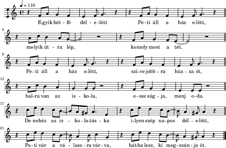 
\version "2.14.2"
\layout { \context { \Voice \consists "Ambitus_engraver" } }
\header { tagline = "" }    % ne legyen copyright szöveg
elsosor = \relative c' { \repeat unfold 2 { r4 f8 a g4 f e f8 g4. r4 } }
dallam  = \relative c' {
      \key a \minor
      \time 4/4
      \tempo 4 = 110
      \set Staff.midiInstrument = "synth bass 1"
      \transposition c'
        \elsosor \bar "||"
        r4 a'8 c b4 a8 g8 ~ g2 r r4 f8 a g4 f8 e ~ e2 r \bar "||" \break
        \elsosor \bar "||"
        r4 a8 c b4 a g g8 g r2 r4 f8 a g4 f e e8 e r2 \bar "||" \break
        r4 c'8 e d4 c8 b8 ~ b a gis a4. e4 r c'8 e d4 c8 b8 ~ b a4 gis8 a4 r \bar "||"
        r4 c8 e d4 c8 b ~b a4 b8 c4 g r c8 e d4 c8 b ~ b a4 gis8 a4 r \bar "|."
      }
\score {
   <<
   \dallam
   \addlyrics {
        E -- gyik hét -- fő dél -- e -lőtt Pe -- ti áll a ház e -- lőtt,
        me -- lyik út -- ra lép, ko -- moly most a tét. 
        Pe -- ti áll a ház e -- lőtt, szí -- ve jobb -- ra húz -- za őt,
        bal -- ra van az is -- ko -- la, e -- sze súg -- ja, menj o -- da.
        De ne -- héz az is -- ko -- la -- tás -- ka i -- lyen szép na -- pos dél -- e -- lőtt,
        Pe -- ti vár a vá -- lasz -- ra vár -- va, hát -- ha lesz, ki meg -- szán -- ja őt.
      }
   >>
   \layout { indent = 0.0\cm }
}
\score {
   \unfoldRepeats
   \dallam
   \midi { }
}
