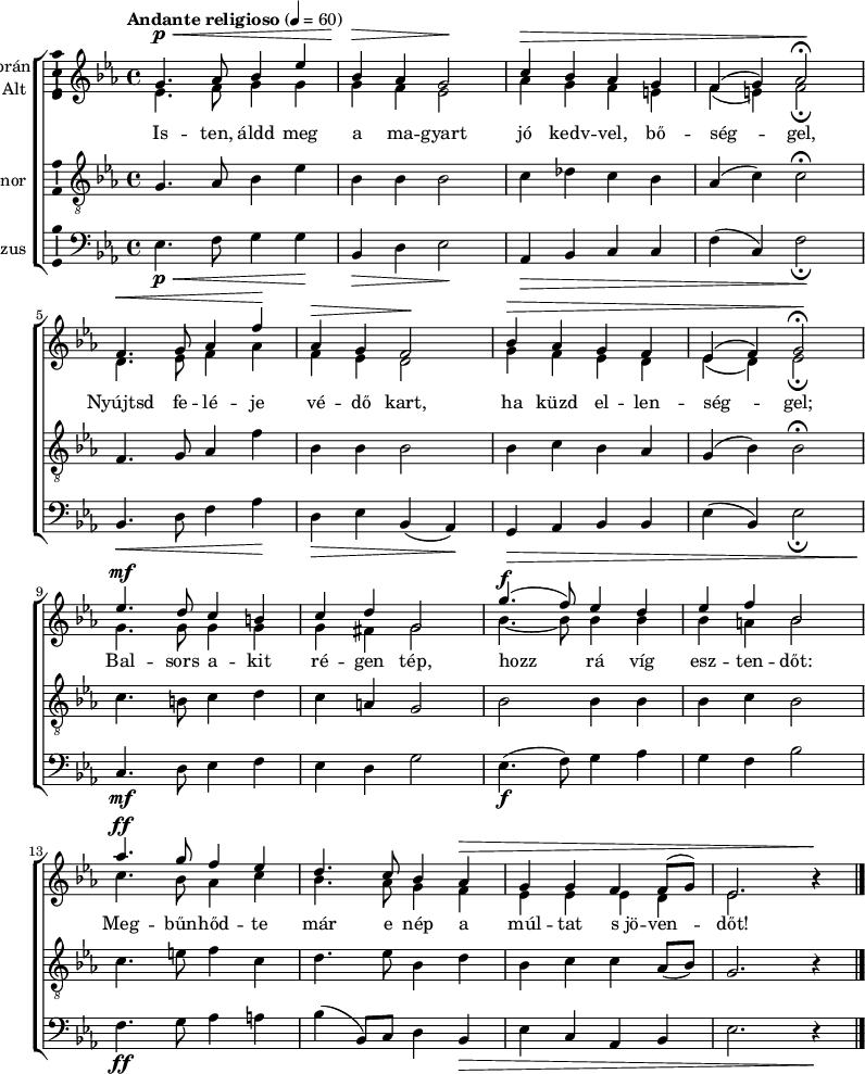 
\version "2.18.2"
\layout { \context { \Voice \consists "Ambitus_engraver" } }
\header { tagline = "" }    % ne legyen copyright szöveg
szopran = \relative c' { \tempo "Andante religioso" 4 = 60
	g'4.\p\< as8 bes4 es | bes\> as g2\! | c4\> bes as g | f( g) as2\fermata\! | \break
	f4.\< g8 as4 f'\! | as,\> g f2\! | bes4\> as g f | es( f) g2\fermata\! | \break
	es'4.\mf d8 c4 b | c d g,2 | g'4.(\f f8) es4 d | es f bes,2 | \break
	as'4.\ff g8 f4 es | d4. c8 bes4 as\> | g g f f8( g) | es2. b'4\rest\! | \break }
alt = \relative c' {
	es4. f8 g4 g | g f es2 | as4 g f e | f( e) f2_\fermata | \break
	d4. es8 f4 as | f es d2 | g4 f es d | es( d) es2_\fermata | \break
	g4. g8 g4 g | g fis g2 | bes4. ~ bes8 bes4 bes | bes a bes2 | \break
	c4. bes8 as4 c | bes4. as8 g4 f | es es es d | es2. b'4\rest | \break }
tenor = \relative c {
	g'4. as8 bes4 es | bes bes bes2 | c4 des c bes | as( c) c2\fermata | \break
	f,4. g8 as4 f' | bes, bes bes2 | bes4 c bes as | g( bes) bes2\fermata | \break
	c4. b8 c4 d | c a g2 | bes bes4 bes | bes c bes2 | \break
	c4. e8 f4 c | d4. es8 bes4 d | bes c c as8( bes) | g2. r4 | \break }
basszus = \relative c { \dynamicDown
	es4.\p\< f8 g4 g\! | bes,\> d es2\! | as,4\> bes c c | f( c) f2\!_\fermata | \break
	bes,4.\< d8 f4 as\! | d,\> es bes( as)\! | g\> as bes bes | es( bes) es2_\fermata | \break
	c4.\mf d8 es4 f | es d g2 | es4.\f( f8) g4 as | g f bes2 | \break
	f4.\ff g8 as4 a | bes( bes,8) c d4 bes\> | es c as bes | es2. r4\! | \break }
dallam = { \new ChoirStaff
   <<
   \new Staff \with { instrumentName = \markup { \column { \line { \halign #1 "Szoprán" } \line { \halign #1 "Alt " } } } } {
      \key es \major
      \time 4/4
      %\set Staff.midiInstrument = "drawbar organ" \transposition c''
      \set Staff.midiInstrument = "trombone"
	<<
	\new Voice { \dynamicUp \voiceOne \szopran }
	\new Voice = "alt" { \voiceTwo \alt }
	>>
	\bar "|."
      }
      \new Lyrics \lyricsto "alt" {
	Is -- ten, áldd meg a ma -- gyart jó kedv -- vel, bő -- ség -- gel,
	Nyújtsd fe -- lé -- je vé -- dő kart, ha küzd el -- len -- ség -- gel;
	Bal -- sors a -- kit ré -- gen tép, hozz rá víg esz -- ten -- dőt:
	Meg -- bűn -- hőd -- te már e nép a múl -- tat s_jö -- ven -- dőt!
      }
   \new Staff \with { instrumentName = \markup { \column { \halign #1 "Tenor " } } } { \dynamicUp
      \key es \major
      \set Staff.midiInstrument = "concertina"
	\clef "G_8" \tenor
	\bar "|."
      }
   \new Staff \with { instrumentName = \markup { \halign #1 "Basszus " } } { \dynamicUp
      \key es \major
      \set Staff.midiInstrument = "cello"
	\clef bass \basszus
	\bar "|."
      }
   >>
}
\score {
   \dallam
   \layout { indent = 0.0\cm }
}
\score {
   \unfoldRepeats
   \dallam
   \midi { }
}
