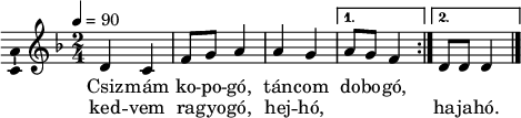 \version "2.18.2"
\layout { \context { \Voice \consists "Ambitus_engraver" } }
\header { tagline = "" } % ne legyen copyright szöveg
dallam = \relative c' {
\key d \minor
\time 2/4
\tempo 4 = 90
% \set Staff.midiInstrument = "drawbar organ"
\transposition c'
\repeat volta 2 { d4 c | f8 g a4 | a g | }
\alternative { { a8 g f4 } { d8 d d4 } }
\bar "|."
}
\score {
<<
\dallam
\addlyrics {
Csiz -- mám ko -- po -- gó, tán -- com do -- bo -- gó,
}
\addlyrics {
ked -- vem ra -- gyo -- gó, hej -- hó, \repeat unfold 3 { \skip 1 } ha -- ja -- hó.
}
>>
\layout { indent = 0.0\cm }
}
\score {
\unfoldRepeats
\dallam
\midi { }
}