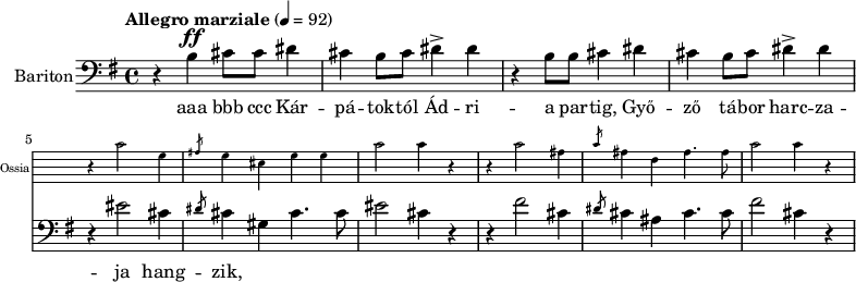 
\version "2.18.2"
%\layout { \context { \Voice \consists "Ambitus_engraver" } }
\header { tagline = "" }    % ne legyen copyright szöveg
enek_har = \relative c' {
        %{Föl! ha vész jő%} \tempo "Molto più mosso" 4 = 120 \major
        %{Kárpátoktól%} r b\ff cis8 cis dis4 | cis b8 cis dis4-> dis | r b8 b cis4 dis | cis b8 cis dis4-> dis |
        <<
        \new Staff \with { alignAboveContext = #"enek" shortInstrumentName = #"Ossia" instrumentName = #"Ossia"
                        \override Clef.stencil = ##f \override KeySignature.stencil = ##f \override TimeSignature.stencil = ##f
                        fontSize = #-3 %\override StaffSymbol.staff-space = #(magstep -3)
                        }
                { % Arra semmit nem találtam, hogyan lehetne % az ossia és a bariton ütemvonalait összekötni.
                \clef bass \key e \major \once \omit Staff.TimeSignature
                \relative c' { r4 cis2 gis4 | \slashedGrace ais8 gis4 eis gis gis | cis2 cis4 r |
                        r4 cis2 ais4 | \slashedGrace cis8 ais4 fis ais4. ais8 | cis2 cis4 r | }
                }
        { %{Isten áldd meg fegyverünket!%} r4 eis2 cis4 | \slashedGrace dis8 cis4 gis cis4. cis8 | eis2 cis4 r |
                r4 fis2 cis4 | \slashedGrace dis8 cis4 ais cis4. cis8 | fis2 cis4 r | }
        >> }
dallam = <<
        \new Staff = "enek" {
                \set Staff.instrumentName = #"Bariton"
                \set Staff.midiInstrument = "trombone"
                \clef bass \key g \major \tempo "Allegro marziale" 4 = 92       % csak ha enek_egy van
                \new Voice = "bariton" { \dynamicUp \enek_har }
                }
        \new Lyrics \lyricsto "bariton" { aaa bbb ccc
        Kár -- pá -- tok -- tól Ád -- ri -- a par -- tig, Győ -- ző tá -- bor harc -- za -- ja hang -- zik,
%        \repeat unfold 2 { Is -- ten áldd meg fegy -- ve -- rün -- ket! } }
        }
        >>
\score {
   <<
   \dallam

%   \addlyrics
   >>
   \layout { indent = 1.0\cm }
}
\score {
   \unfoldRepeats
   \dallam
   \midi { }
}
