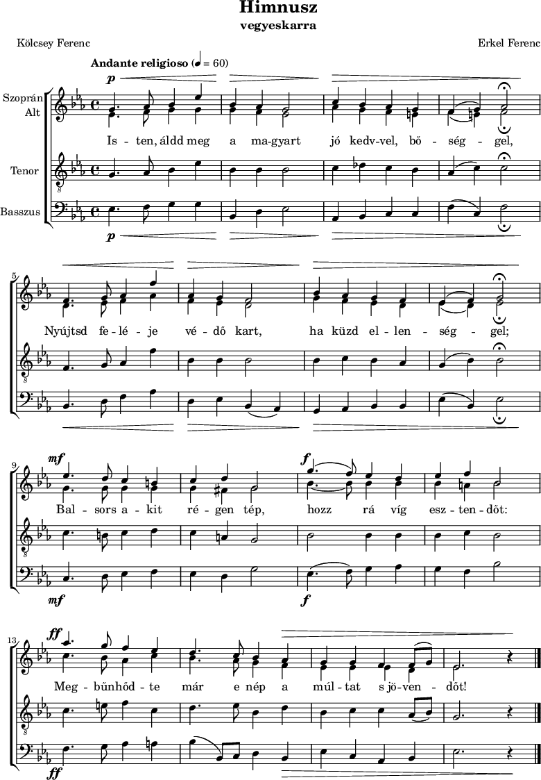 
\version "2.18.2"
\paper { print-all-headers = ##t system-system-spacing.basic-distance = #20 }
%\layout { \context { \Voice \consists "Ambitus_engraver" } }
\header { tagline = "" }    % ne legyen copyright szöveg
szopran = \relative c' { \override Score.MetronomeMark.padding = #2 \tempo "Andante religioso" 4 = 60
	g'4. as8 bes4 es | bes as g2 | c4 bes as g | f( g) as2\fermata | \break
	f4. g8 as4 f' | as, g f2 | bes4 as g f | es( f) g2\fermata | \break
	es'4. d8 c4 b | c d g,2 | g'4.( f8) es4 d | es f bes,2 | \break
	as'4. g8 f4 es | d4. c8 bes4 as | g g f f8( g) | es2. b'4\rest | \break }
alt = \relative c' {
	es4. f8 g4 g | g f es2 | as4 g f e | f( e) f2_\fermata | \break
	d4. es8 f4 as | f es d2 | g4 f es d | es( d) es2_\fermata | \break
	g4. g8 g4 g | g fis g2 | bes4. ~ bes8 bes4 bes | bes a bes2 | \break
	c4. bes8 as4 c | bes4. as8 g4 f | es es es d | es2. b'4\rest | \break }
tenor = \relative c {
	g'4. as8 bes4 es | bes bes bes2 | c4 des c bes | as( c) c2\fermata | \break
	f,4. g8 as4 f' | bes, bes bes2 | bes4 c bes as | g( bes) bes2\fermata | \break
	c4. b8 c4 d | c a g2 | bes bes4 bes | bes c bes2 | \break
	c4. e8 f4 c | d4. es8 bes4 d | bes c c as8( bes) | g2. r4 | \break }
basszus = \relative c { \dynamicDown
	es4. f8 g4 g | bes, d es2 | as,4 bes c c | f( c) f2_\fermata | \break
	bes,4. d8 f4 as | d, es bes( as) | g as bes bes | es( bes) es2_\fermata | \break
	c4. d8 es4 f | es d g2 | es4.( f8) g4 as | g f bes2 | \break
	f4. g8 as4 a | bes( bes,8) c d4 bes | es c as bes | es2. r4 | \break }
dinamika = { s4.\p\< s2 s8 | s4\> s2. | s4\> s1. s4\! | s4.\< s2 s8 | s4\> s2. | s4\> s1. s4\! |
	s4.-\tweak X-offset #-3 \mf s8 s2 | s1 | s4.-\tweak X-offset #-1 \f s8 s2 | s1 | s4.-\tweak X-offset #-3 \ff s8 s2 | s2. s1*2\> s4 \! | 
	}
dallam = { \new ChoirStaff
   <<
   \new Dynamics { \dinamika }  % felső dinamika sor
   \new Staff \with { instrumentName = \markup { \column { \line { \halign #1 "Szoprán" } \line { \halign #1 "Alt " } } } } {
      \key es \major
      \time 4/4
      %\set Staff.midiInstrument = "drawbar organ" \transposition c''
      \set Staff.midiInstrument = "trombone"
	<<
	\new Voice { \dynamicUp \voiceOne \szopran }
	\new Voice = "alt" { \voiceTwo \alt }
	>>
	\bar "|."
      }
      \new Lyrics \lyricsto "alt" {
	Is -- ten, áldd meg a ma -- gyart jó kedv -- vel, bő -- ség -- gel,
	Nyújtsd fe -- lé -- je vé -- dő kart, ha küzd el -- len -- ség -- gel;
	Bal -- sors a -- kit ré -- gen tép, hozz rá víg esz -- ten -- dőt:
	Meg -- bűn -- hőd -- te már e nép a múl -- tat s_jö -- ven -- dőt!
      }
   \new Staff \with { instrumentName = \markup { \column { \halign #1 "Tenor " } } } { \dynamicUp
      \key es \major
      \set Staff.midiInstrument = "concertina"
	\clef "G_8" \tenor
	\bar "|."
      }
   \new Staff \with { instrumentName = \markup { \halign #1 "Basszus " } } { \dynamicUp
      \key es \major
      \set Staff.midiInstrument = "cello"
	\clef bass \basszus
	\bar "|."
      }
   \new Dynamics { \dinamika }  % alsó dinamika sor
   >>
}
\score {
   \dallam
   \header {
     title = "Himnusz"
     subtitle = "vegyeskarra"
     composer = "Erkel Ferenc"
     poet = "Kölcsey Ferenc"
   }
   \layout { indent = 1.25\cm }
}
\score {
   \unfoldRepeats
   \dallam
   \midi { }
}
