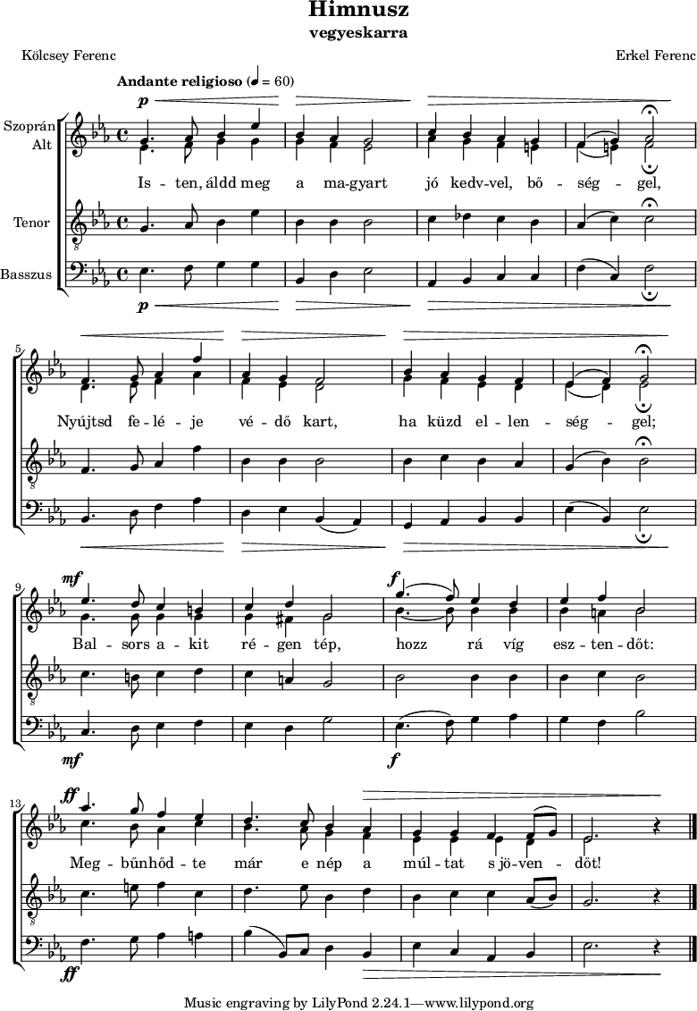 
\version "2.18.2"
\paper { print-all-headers = ##t system-system-spacing.basic-distance = #20 }
%\layout { \context { \Voice \consists "Ambitus_engraver" } }
szopran = \relative c' { \override Score.MetronomeMark.padding = #2 \tempo "Andante religioso" 4 = 60
	g'4. as8 bes4 es | bes as g2 | c4 bes as g | f( g) as2\fermata | \break
	f4. g8 as4 f' | as, g f2 | bes4 as g f | es( f) g2\fermata | \break
	es'4. d8 c4 b | c d g,2 | g'4.( f8) es4 d | es f bes,2 | \break
	as'4. g8 f4 es | d4. c8 bes4 as | g g f f8( g) | es2. b'4\rest | \break }
alt = \relative c' {
	es4. f8 g4 g | g f es2 | as4 g f e | f( e) f2_\fermata | \break
	d4. es8 f4 as | f es d2 | g4 f es d | es( d) es2_\fermata | \break
	g4. g8 g4 g | g fis g2 | bes4. ~ bes8 bes4 bes | bes a bes2 | \break
	c4. bes8 as4 c | bes4. as8 g4 f | es es es d | es2. b'4\rest | \break }
tenor = \relative c {
	g'4. as8 bes4 es | bes bes bes2 | c4 des c bes | as( c) c2\fermata | \break
	f,4. g8 as4 f' | bes, bes bes2 | bes4 c bes as | g( bes) bes2\fermata | \break
	c4. b8 c4 d | c a g2 | bes bes4 bes | bes c bes2 | \break
	c4. e8 f4 c | d4. es8 bes4 d | bes c c as8( bes) | g2. r4 | \break }
basszus = \relative c { \dynamicDown
	es4. f8 g4 g | bes, d es2 | as,4 bes c c | f( c) f2_\fermata | \break
	bes,4. d8 f4 as | d, es bes( as) | g as bes bes | es( bes) es2_\fermata | \break
	c4. d8 es4 f | es d g2 | es4.( f8) g4 as | g f bes2 | \break
	f4. g8 as4 a | bes( bes,8) c d4 bes | es c as bes | es2. r4 | \break }
dinamika = { s4.\p\< s2 s8 | s4\> s2. | s4\> s1. s4\! | s4.\< s2 s8 | s4\> s2. | s4\> s1. s4\! |
	s4.-\tweak X-offset #-3 \mf s8 s2 | s1 | s4.-\tweak X-offset #-1 \f s8 s2 | s1 | s4.-\tweak X-offset #-3 \ff s8 s2 | s2. s1*2\> s4 \! | 
	}
dallam = { \new ChoirStaff
   <<
   \new Dynamics { \dinamika }  % felső dinamika sor
   \new Staff \with { instrumentName = \markup { \column { \line { \halign #1 "Szoprán" } \line { \halign #1 "Alt " } } } } {
      \key es \major
      \time 4/4
      %\set Staff.midiInstrument = "drawbar organ" \transposition c''
      \set Staff.midiInstrument = "trombone"
	<<
	\new Voice { \dynamicUp \voiceOne \szopran }
	\new Voice = "alt" { \voiceTwo \alt }
	>>
	\bar "|."
      }
      \new Lyrics \lyricsto "alt" {
	Is -- ten, áldd meg a ma -- gyart jó kedv -- vel, bő -- ség -- gel,
	Nyújtsd fe -- lé -- je vé -- dő kart, ha küzd el -- len -- ség -- gel;
	Bal -- sors a -- kit ré -- gen tép, hozz rá víg esz -- ten -- dőt:
	Meg -- bűn -- hőd -- te már e nép a múl -- tat s_jö -- ven -- dőt!
      }
   \new Staff \with { instrumentName = \markup { \column { \halign #1 "Tenor " } } } { \dynamicUp
      \key es \major
      \set Staff.midiInstrument = "concertina"
	\clef "G_8" \tenor
	\bar "|."
      }
   \new Staff \with { instrumentName = \markup { \halign #1 "Basszus " } } { \dynamicUp
      \key es \major
      \set Staff.midiInstrument = "cello"
	\clef bass \basszus
	\bar "|."
      }
   \new Dynamics { \dinamika }  % alsó dinamika sor
   >>
}
\score {
   \dallam
   \header {
     title = "Himnusz"
     subtitle = "vegyeskarra"
     composer = "Erkel Ferenc"
     poet = "Kölcsey Ferenc"
   }
   \layout { indent = 1.25\cm }
}
\score {
   \unfoldRepeats
   \dallam
   \midi { }
}
