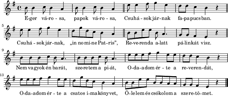 
{
   <<
   \relative c' {
      \key e \minor
      \time 4/4
      \set Score.tempoHideNote = ##t \tempo 4 = 90
      \set Staff.midiInstrument = "concertina"
      \transposition c'
        %{Eger városa, papok városa%} \repeat unfold 2 { b'8 b4 c8 b4 a | } | \bar "||" e'8 e4 fis8 g4 e | d8 d c4 b r | \bar "||"
        %{Csuhások járnak%} e8 e4 fis8 g4 e | d8 g d c b4 a | \bar "||" b8 b e e b a4. | g8 g fis4 e r | \bar "||"
        %{Nem vagyok én barát%} \repeat unfold 2 { b'8 b b c b a4. | } e'8 e e fis g4 e8 e | d d c4 b r |
        %{Odaadom érte%} e8 e e fis g4 e8 e | d g d c b4 a | b8 b e e b b a a | g g fis4 e r |
        \bar "|."
      }
   \addlyrics {
        E -- ger vá -- ro -- sa, pa -- pok vá -- ro -- sa, Csu -- há -- sok jár -- nak fa -- pa -- pucs -- ban.
        Csu -- há -- sok jár -- nak, „in no -- mi -- ne Pat -- ris”, Re -- ve -- ren -- da a -- latt pá -- lin -- kát visz.
        Nem va -- gyok én ba -- rát, sze -- re -- tem a pi -- át, O -- da -- a -- dom ér -- te a re -- ve -- ren -- dát,
        O -- da -- a -- dom ér -- te a csa -- tos i -- ma -- köny -- vet, Ö -- le -- lem és csó -- ko -- lom a sze -- re -- tő -- met.
      }
   >>
}
