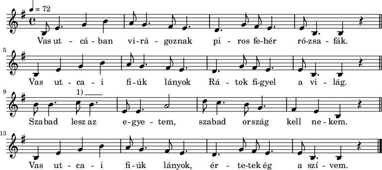 
{
   <<
   \transpose bes g
   \relative c' {
      \key d \phrygian
      \time 4/4
      \tempo 4 = 72
      \set Staff.midiInstrument = "electric piano 2"
      \transposition a
%       A csitári hegyek    alatt régen leesett a hó.
        d8  g4. bes4 d  c8 bes4. a8 g4. f bes8 a8 g4. g8 d4.  d4 r \bar "||"
        \break
%       Azt hallottam, kisangyalom, véled   esett el  a   ló.
        d4   g  bes4 d    c8 bes4. a8 g4.  f bes8 a g4. g8  d4. d4 r \bar "||"
        \break
%       Kitörted  a  kezedet: mivel   ölelsz  engemet.
         d'8 d4. es8^\markup { 1)\beam #5 #0 #0.03 } d4. g,8 g4.  c2  f8 es4. d8  bes4. a4    g  d r \bar "||"
        \break
%       Így hát, kedves kisangyalom, nem lehetek a tied.
        d4   g  bes4 d    c8 bes4. a8 g4.  f bes8 a g4. g8  d4. d4 r \bar "|."
      }
   \addlyrics {
      Vas ut -- cá -- ban vi -- rá -- goz -- nak
      pi -- ros  fe -- hér ró -- zsa -- fák.
      Vas ut -- ca  -- i fi -- úk  lá -- nyok
      Rá -- tok fi -- gyel a vi -- lág.
      Sza -- bad lesz az e -- gye -- tem,
      sza -- bad or -- szág kell ne -- kem.
      Vas ut -- ca  -- i fi -- úk  lá -- nyok,
      ér -- te -- tek ég a szí -- vem.
      }
   >>
}
