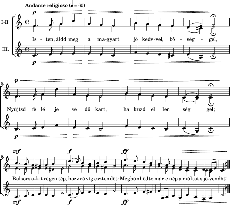 
\version "2.18.2"
\paper { system-system-spacing.basic-distance = #20 }
%\layout { \context { \Voice \consists "Ambitus_engraver" } }
\header { tagline = "" }
soregy = \relative c' { e4. f8 g4 c | g f e2 | a4 g f e | }
sorket = \relative c' { d4. e8 f4 d' | f, e d2 | g4 f e d | }
felso = \relative c' { \override Score.MetronomeMark.padding = #2 \tempo "Andante religioso" 4 = 60 
	\soregy | d4( e) f2\fermata | \break \sorket | \octaveCheck c' c4( d) e2\fermata | \break
	c'4. b8 a4 gis | a b e,2 | e'4.( d8) c4 b | c d g,2 | f'4. e8 d4 c | b4. a8 g4 f | e e d d8( e) c2. b'4\rest | \bar "|."
	}
also = \relative c' { \soregy | d4( cis4) d2\fermata | \sorket | \octaveCheck c' c4( b) c2\fermata |
	e4. e8 e4 e | e dis e2 | g g4 g | g fis g2 | a4. g8 f4 a | g4. f8 e4 d | c c c b | c2. b'4\rest |
	}
alsosor = \relative c' {
	c4. d8 e4 e | e d c2 | f4 e d cis | d( a) d2_\fermata | b4. c8 d4 f | d c b2 | e4 d c b | c( g) c2_\fermata |
	a4. b8 c4 d | c b e2 | c4.( d8) e4 f | e d g2 | d4. e8 f4 fis | g g,8 a b4 g | c a f g | c2. r4 |
	}
dinamika = { \repeat unfold 2 { s4.\p\< s2 s8 | s4\> s2. | s4\> s1. s4\! | }
	s4.\mf s8 s2 | s1 | s4.\f s8 s2 | s1 | s4.\ff s8 s2 | s2. s1*2\> s4 \! | 
	}
dallam = <<
   \new Dynamics { \dinamika }	% felső dinamika sor
   \new Staff \with { instrumentName = #"I-II." } {
	<< \set Staff.midiInstrument = "drawbar organ"
	\new Voice = "foszolam" { \voiceOne \felso }
	\new Voice { \voiceTwo \also }
	>> }
   \new Lyrics \lyricsto "foszolam" {
        Is -- ten, áldd meg a ma -- gyart jó kedv -- vel, bő -- ség -- gel,
        Nyújtsd fe -- lé -- je vé -- dő kart, ha küzd el -- len -- ség -- gel;
        Bal -- sors a -- kit ré -- gen tép, hozz rá víg esz -- ten -- dőt:
        Meg -- bűn -- hőd -- te már e nép a múl -- tat s_jö -- ven -- dőt!
      }
   \new Staff { \set Staff.instrumentName = "III." \set Staff.midiInstrument = "drawbar organ" \alsosor }
   \new Dynamics { \dinamika }	% alsó dinamika sor
   >>
\score {
   \new ChoirStaff { \dallam }
   \header {
     title = "Himnusz"
     composer = "Erkel Ferenc"
     poet = "Kölcsey Ferenc"
   }
   \layout { indent = 1.0\cm }
}
\score {
   \unfoldRepeats
   \dallam
   \midi { }
}
