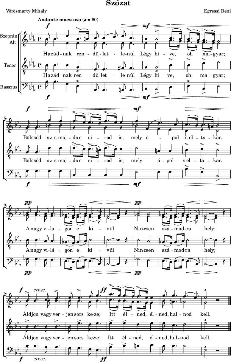 
\version "2.18.2"
\paper { 
	page-count = 1
	paper-height=320\mm
	paper-width = 210\mm
	print-all-headers = ##t
	system-system-spacing.basic-distance = #20
}
%\layout { \context { \Voice \consists "Ambitus_engraver" } }
\header { tagline = "" }
vilagszop = \relative c' { ges'8.( f16) ges8.( as16) ges4.( f8) | f2 ~ f4 bes\rest | }
vilagalt = \relative c' { es8.( d16) es8.( f16) es4.( d8) | d2 ~ d4 bes'\rest | }
szopran = \relative c' { 
	bes'8 bes4. es4 bes8.(-> b16) | c8 c4( d8) es c4. | bes4 bes2-> c8.( bes16) | bes8.(-> as16) as8.(-> g16) g2 | \break
	g8 g4. g'4 f | f8.(-> es16) es8.(-> d16) f8.(-> es16) es4 | f f,( d'4.) c8 | c8.( bes16) bes8.( a16) bes2 | \break
	bes8 bes4. as8 as4. | \vilagszop | bes2 as | \vilagszop | \break
	bes8-> bes4. c8 d4.-> | es8 es4.-> f8 g4. | as8.(-> g16) g8.(-> f16) f8.(-> es16) es4 | g8 g4. f4.( es8) | es2-^ bes\rest | 
	\bar "|." }
alt = \relative c' { 
	bes'8 bes4. es,4 es | es8 es4. es8 es4. | es4 es2 as8.( g16) | g8.( f16) f8.( es16) es2 |
	g8 g4. b4 b | g g g g | bes!2 f4 es | d es d2 |
	ges8 ges4. f8 f4. | \vilagalt | ges2 f | \vilagalt |
	\repeat unfold 3 { bes8 bes4. } as8 bes4. | c8.( bes16) bes8.( as16) as8.( g16) g4 | bes8 a4. as2 | g bes\rest | }
vilagten = \relative c' { ges8.( f16) ges8.( as16) bes2 | bes2 ~ bes4 r | }
tenor = \relative c' { 
	bes8 bes4. bes4 g-> | es8 es4. fis8 fis4. | g4 g2-> bes4-> | bes-> d-> es2 |
	g,8 g4. d'4 d | d8.(-> c16) c8.(-> b16) d8.(-> c16) c4 | d2 a4 a | bes-> c-> bes2-> |
	bes8 bes4. as8 as4. | \vilagten | bes2 as | \vilagten |
	bes8-> bes4. bes8 bes4.-> | bes8 es4.-> d8 es4. | es4-> es-> d es | es8 c4. d2 | es-^ r | }
vilagbassz = \relative c { es8.( d16) es8.( f16) es4.( bes8) | bes2 ~ bes4 r | }
basszus = \relative c' { 
	bes8 bes4. g4 es-> | as,8 as4. a8 a4. | bes4 bes2-> d4 | es-> bes-> es2 |
	g8 g4. g4 g | c, c c c | f2 f4 f | bes-> f-> bes,2-> | 
	ges'8 ges4. f8 f4. | \vilagbassz | ges2 f | \vilagbassz |
	bes8 bes4. as8 as4. | g8 g4. f8 es4. | as4-> bes-> b c | bes8 bes4. bes2 | es,-^ r | }
dinamika = { \override DynamicTextSpanner.style = #'none
	s8\f s4. s2 | s2 s8\> s4.| s4\mf\< s2 s8.\> s1 s16\! |
	s8\f s4. s4\> s4 | s1 | s4\mf s2. | s8.\> s16 s4 s2 |
	s8\pp s4. s2 | s2 s4.\< s8 | s2\> s2 | s2\pp s2 | s2 s4.\< s8 | s2\> s4\! s |
	s8-\tweak X-offset #-3 \f s4.\cresc s2 | s1 | s8.-\tweak X-offset #-4 \ff s16 s2. | s1*2 | }
szoveg = \lyricmode {
	Ha -- zád -- nak ren -- dü -- let -- le -- nűl Légy hí -- ve, oh ma -- gyar;
	Böl -- csőd az s_maj -- dan sí -- rod is, mely á -- pol s_el -- ta -- kar.
	A nagy vi -- lá -- gon e ki -- vűl Nin -- csen szá -- mod -- ra hely;
	Áld -- jon vagy ver -- jen sors ke -- ze; Itt él -- ned, él -- ned, hal -- nod kell. }
dallam = {
   \new ChoirStaff <<
   \new Dynamics { \dinamika }
   \new Staff \with { instrumentName = \markup { \column { \line { \halign #1 "Szoprán" } \line { \halign #1 "Alt " } } } } {
	\key es \major \time 4/4 \override Score.MetronomeMark.padding = #2 \tempo "Andante maestoso" 4 = 60
      \set Staff.midiInstrument = "drawbar organ" \transposition c'
	<<
	\new Voice = "szopran" { \voiceOne \szopran }
	\new Voice { \voiceTwo \alt }
	>> }
   \new Lyrics \lyricsto "szopran" { \szoveg }
   \new Staff { \clef "G_8" \key es \major \set Staff.instrumentName = "Tenor" \set Staff.midiInstrument = "drawbar organ"
	\new Voice = "tenor" { \tenor } }
   \new Lyrics \lyricsto "tenor" { \szoveg }
   \new Staff { \clef bass \key es \major \set Staff.instrumentName = "Basszus" \set Staff.midiInstrument = "drawbar organ"
	\basszus }
   \new Dynamics { \dinamika }
   >> }
\score {
   \dallam
   \header {
     title = "Szózat"
     composer = "Egressi Béni"
     poet = "Vörösmarty Mihály"
   }
   \layout { indent = 1.25\cm }
}
\score {
   \unfoldRepeats
   \dallam
   \midi { }
}
