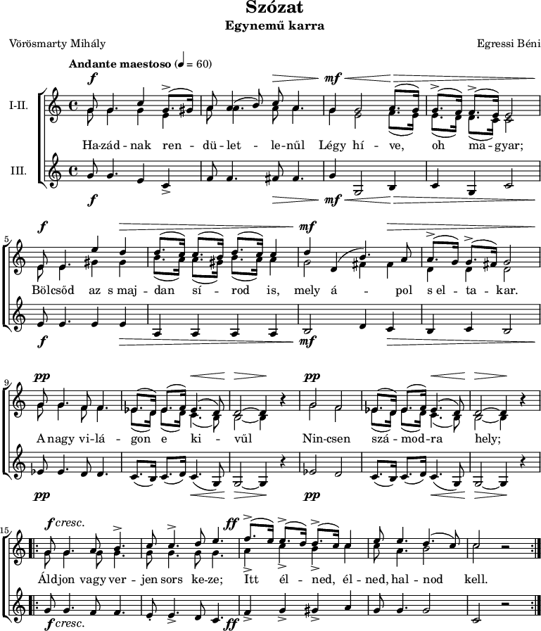 
\version "2.18.2"
\paper { 
	page-count = 1
	paper-height=240\mm
	paper-width = 210\mm
	print-all-headers = ##t
	system-system-spacing.basic-distance = #20
}
%\layout { \context { \Voice \consists "Ambitus_engraver" } }
\header { tagline = "" }
szopism = \relative c' { es8.( d16) es8.( f16) es4.( d8) | d2 ~ d4 b'\rest | }
szopran = \relative c' {
	g'8 g4. c4 g8.(-> gis16) | a8 a4( b8) c a4. | g4 g2 a8.( g16) | g8.(-> f16) f8.(-> e16) e2 | \break
	e8 e4. e'4 d | d8.( c16) c8.( b16) d8.( c16) c4 | d d,( b'4.) a8 | a8.(-> g16) g8.(-> fis16) g2 | \break
	g8 g4. f8 f4. | \szopism | g2 f | \szopism | \break
	\repeat volta 2 { g8 g4. a8 b4.-> | c8 c4.-> d8 e4. | f8.(-> e16) e8.(-> d16) d8.(-> c16) c4 | e8 e4. d4.( c8) | c2 b\rest | } }
mezzism = \relative c' { es8.( d16) es8.( d16) c4.( b8) | b2 ~ b4 b'\rest | }
mezzo = \relative c' {
	g'8 g4. g4 e | a8 a4. a8 a4. | g4 e2 f8.( e16) | e8.( d16) d8.( c16) c2 |
	e8 e4. gis4 gis | b8.( a16) a8.( gis16) b8.( a16) a4 | g2 fis4 fis | d d d2 |
	g8 g4. f8 f4. | \mezzism | g2 f | \mezzism |
	\repeat volta 2 { \repeat unfold 4 { g8 g4. } | a4-> c-> b-> c | c8 a4. b2 | c2 b\rest | } }
altism = \relative c' { c8.( b16) c8.( d16) c4.( g8) | g2 ~ g4 r | }
alt = \relative c' {
	g'8 g4. e4 c-> | f8 f4. fis8 fis4. | g4 g,2 b4 | c g c2 |
	e8 e4. e4 e | a, a a a | b2 d4 c | b c b2 |
	es8 es4. d8 d4. | \altism |  es2 d | \altism |
	\repeat volta 2 { g8 g4. f8 f4. | e8-. e4.-> d8 c4. | f4-> g-> gis-> a | g8 g4. g2 | c, r | } }
szoveg = \lyricmode {
	Ha -- zád -- nak ren -- dü -- let -- le -- nűl Légy hí -- ve, oh ma -- gyar;
	Böl -- csőd az s_maj -- dan sí -- rod is, mely á -- pol s_el -- ta -- kar.
	A nagy vi -- lá -- gon e ki -- vűl Nin -- csen szá -- mod -- ra hely;
	Áld -- jon vagy ver -- jen sors ke -- ze; Itt él -- ned, él -- ned, hal -- nod kell. }
dinamika = { \override DynamicTextSpanner.style = #'none
	s8\f s4. s1 s8\> s4. | s4\mf\< s2 s8.\> s16 s1 |
	s8\f s4. s4 s\> | s1 | s4\mf s2 s4\> | s1 |
	s8\pp s4. s1 s4.\< s8 | s2\> s4\! s | s2\pp s1 s4.\< s8 | s2\> s4\! s |
	s8\f\cresc s4. s1. | s8.-\tweak X-offset #-4 \ff 
	}
dallam = \new ChoirStaff <<
   \new Dynamics { \dinamika }
   \new Staff { \key c \major \time 4/4 \override Score.MetronomeMark.padding = #2 \tempo "Andante maestoso" 4 = 60 \set Staff.instrumentName = "I-II."
      \set Staff.midiInstrument = "drawbar organ" %\transposition c'
	<<
	\new Voice = "szopran" { \voiceOne \szopran }
	\new Voice { \voiceTwo \mezzo }
	>> }
   \new Lyrics \lyricsto "szopran" { \szoveg }
   \new Staff {	\set Staff.instrumentName = "III." 
      \set Staff.midiInstrument = "drawbar organ"
	\alt }
   \new Dynamics { \dinamika }
   >>
\score {
   \dallam
   \header {
     title = "Szózat"
     subtitle = "Egynemű karra"
     composer = "Egressi Béni"
     poet = "Vörösmarty Mihály"
   }
   \layout { indent = 1.27\cm }
}
\score {
   \unfoldRepeats
   \dallam
   \midi { }
}
