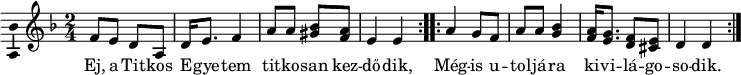  
\version "2.18.2"
\layout { \context { \Voice \consists "Ambitus_engraver" } }
\header { tagline = "" }
dallam = <<
\relative c' {
\key d \minor
\time 2/4
\set Score.tempoHideNote = ##t \tempo 4 = 60
%      \set Staff.midiInstrument = "drawbar organ"
\transposition c'
\repeat volta 2 { f8 e d a | d16 e8. f4 | a8 a <bes gis> <a f> | e4 e | }
\repeat volta 2 { a g8 f | a a <bes g>4 | <a f>16 <g e>8. <f d>8  <e cis> | d4 d | }
% \bar "|."
}
\addlyrics {
Ej, a Tit -- kos E -- gye -- tem tit -- ko -- san  kez -- dő -- dik,
Még -- is u -- tol -- já -- ra   ki  -- vi -- lá -- go -- so -- dik.
}
>>
\score {
\dallam
\header {
title = "Titkos Egyetem"
%     composer = ""
%     poet = ""
}
\layout { indent = 0.0\cm }
}
\score {
\unfoldRepeats
\dallam
\midi { }
}
