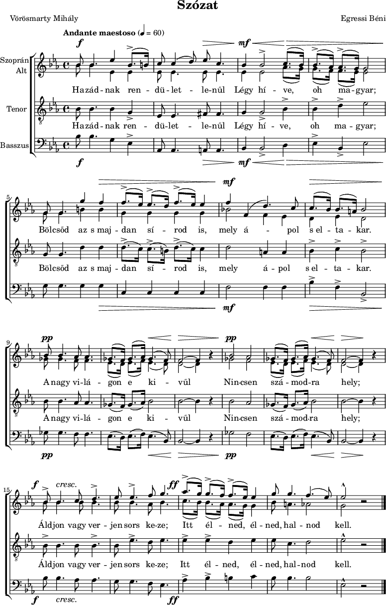 
\version "2.18.2"
\paper { 
	page-count = 1
	paper-height=320\mm
	paper-width = 210\mm
	print-all-headers = ##t
	system-system-spacing.basic-distance = #20
}
%\layout { \context { \Voice \consists "Ambitus_engraver" } }
\header { tagline = "" }
vilagszop = \relative c' { ges'8.( f16) ges8.( as16) ges4.( f8) | f2 ~ f4 bes\rest | }
vilagalt = \relative c' { es8.( d16) es8.( f16) es4.( d8) | d2 ~ d4 bes'\rest | }
szopran = \relative c' { 
	bes'8 bes4. es4 bes8.(-> b16) | c8 c4( d8) es c4. | bes4 bes2-> c8.( bes16) | bes8.(-> as16) as8.(-> g16) g2 | \break
	g8 g4. g'4 f | f8.(-> es16) es8.(-> d16) f8.(-> es16) es4 | f f,( d'4.) c8 | c8.( bes16) bes8.( a16) bes2 | \break
	bes8 bes4. as8 as4. | \vilagszop | bes2 as | \vilagszop | \break
	bes8-> bes4. c8 d4.-> | es8 es4.-> f8 g4. | as8.(-> g16) g8.(-> f16) f8.(-> es16) es4 | g8 g4. f4.( es8) | es2-^ bes\rest | 
	\bar "|." }
alt = \relative c' { 
	bes'8 bes4. es,4 es | es8 es4. es8 es4. | es4 es2 as8.( g16) | g8.( f16) f8.( es16) es2 |
	g8 g4. b4 b | g g g g | bes!2 f4 es | d es d2 |
	ges8 ges4. f8 f4. | \vilagalt | ges2 f | \vilagalt |
	\repeat unfold 3 { bes8 bes4. } as8 bes4. | c8.( bes16) bes8.( as16) as8.( g16) g4 | bes8 a4. as2 | g bes\rest | }
vilagten = \relative c' { ges8.( f16) ges8.( as16) bes2 | bes2 ~ bes4 r | }
tenor = \relative c' { 
	bes8 bes4. bes4 g-> | es8 es4. fis8 fis4. | g4 g2-> bes4-> | bes-> d-> es2 |
	g,8 g4. d'4 d | d8.(-> c16) c8.(-> b16) d8.(-> c16) c4 | d2 a4 a | bes-> c-> bes2-> |
	bes8 bes4. as8 as4. | \vilagten | bes2 as | \vilagten |
	bes8-> bes4. bes8 bes4.-> | bes8 es4.-> d8 es4. | es4-> es-> d es | es8 c4. d2 | es-^ r | }
vilagbassz = \relative c { es8.( d16) es8.( f16) es4.( bes8) | bes2 ~ bes4 r | }
basszus = \relative c' { 
	bes8 bes4. g4 es-> | as,8 as4. a8 a4. | bes4 bes2-> d4 | es-> bes-> es2 |
	g8 g4. g4 g | c, c c c | f2 f4 f | bes-> f-> bes,2-> | 
	ges'8 ges4. f8 f4. | \vilagbassz | ges2 f | \vilagbassz |
	bes8 bes4. as8 as4. | g8 g4. f8 es4. | as4-> bes-> b c | bes8 bes4. bes2 | es,-^ r | }
dinamika = { \override DynamicTextSpanner.style = #'none
	s8\f s4. s2 | s2 s8\> s4.| s4\mf\< s2 s8.\> s1 s16\! |
	s2. s4\> | s1 | s4\mf s2. | s8.\> s16 s4 s2 |
	s8\pp s4. s2 | s2 s4.\< s8 | s2\> s2 | s2\pp s2 | s2 s4.\< s8 | s2\> s4\! s |
	s8-\tweak X-offset #-3 \f s4.\cresc s2 | s1 | s8.-\tweak X-offset #-4 \ff s16 s2. | s1*2 | }
szoveg = \lyricmode {
	Ha -- zád -- nak ren -- dü -- let -- le -- nűl Légy hí -- ve, oh ma -- gyar;
	Böl -- csőd az s_maj -- dan sí -- rod is, mely á -- pol s_el -- ta -- kar.
	A nagy vi -- lá -- gon e ki -- vűl Nin -- csen szá -- mod -- ra hely;
	Áld -- jon vagy ver -- jen sors ke -- ze; Itt él -- ned, él -- ned, hal -- nod kell. }
dallam = {
   \new ChoirStaff <<
   \new Dynamics { \dinamika }
   \new Staff \with { instrumentName = \markup { \column { \line { \halign #1 "Szoprán" } \line { \halign #1 "Alt " } } } } {
	\key es \major \time 4/4 \override Score.MetronomeMark.padding = #2 \tempo "Andante maestoso" 4 = 60
      \set Staff.midiInstrument = "drawbar organ" \transposition c'
	<<
	\new Voice = "szopran" { \voiceOne \szopran }
	\new Voice { \voiceTwo \alt }
	>> }
   \new Lyrics \lyricsto "szopran" { \szoveg }
   \new Staff { \clef "G_8" \key es \major \set Staff.instrumentName = "Tenor" \set Staff.midiInstrument = "drawbar organ"
	\new Voice = "tenor" { \tenor } }
   \new Lyrics \lyricsto "tenor" { \szoveg }
   \new Staff { \clef bass \key es \major \set Staff.instrumentName = "Basszus" \set Staff.midiInstrument = "drawbar organ"
	\basszus }
   \new Dynamics { \dinamika }
   >> }
\score {
   \dallam
   \header {
     title = "Szózat"
     composer = "Egressi Béni"
     poet = "Vörösmarty Mihály"
   }
   \layout { indent = 1.25\cm }
}
\score {
   \unfoldRepeats
   \dallam
   \midi { }
}
