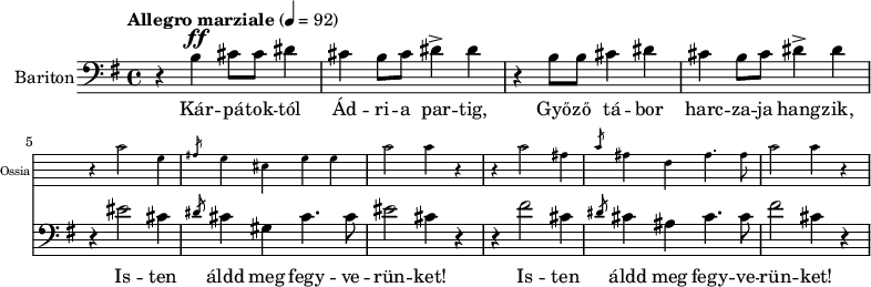 
\version "2.18.2"
%\layout { \context { \Voice \consists "Ambitus_engraver" } }
\header { tagline = "" }    % ne legyen copyright szöveg
enek_har = \relative c' {
        %{Föl! ha vész jő%} \tempo "Molto più mosso" 4 = 120 \major
        %{Kárpátoktól%} r b\ff cis8 cis dis4 | cis b8 cis dis4-> dis | r b8 b cis4 dis | cis b8 cis dis4-> dis |
        <<
        \new Staff \with { alignAboveContext = #"enek" shortInstrumentName = #"Ossia" instrumentName = #"Ossia"
                        \override Clef.stencil = ##f \override KeySignature.stencil = ##f \override TimeSignature.stencil = ##f
                        fontSize = #-3 %\override StaffSymbol.staff-space = #(magstep -3)
                        \override StaffSymbol.staff-space = #1 }
                { % Arra semmit nem találtam, hogyan lehetne % az ossia és a bariton ütemvonalait összekötni.
                \clef bass \key e \major \once \omit Staff.TimeSignature
                \relative c' { r4 cis2 gis4 | \slashedGrace ais8 gis4 eis gis gis | cis2 cis4 r |
                        r4 cis2 ais4 | \slashedGrace cis8 ais4 fis ais4. ais8 | cis2 cis4 r | }
                }
        { %{Isten áldd meg fegyverünket!%} r4 eis2 cis4 | \slashedGrace dis8 cis4 gis cis4. cis8 | eis2 cis4 r |
                r4 fis2 cis4 | \slashedGrace dis8 cis4 ais cis4. cis8 | fis2 cis4 r | }
        >> }
dallam = <<
        \new Staff = "enek" {
                \set Staff.instrumentName = #"Bariton"
                \set Staff.midiInstrument = "trombone"
                \clef bass \key g \major \tempo "Allegro marziale" 4 = 92       % csak ha enek_egy van
                \new Voice = "bariton" { \dynamicUp \enek_har }
                }
        \new Lyrics \lyricsto "bariton" {
        Kár -- pá -- tok -- tól Ád -- ri -- a par -- tig, Győ -- ző tá -- bor harc -- za -- ja hang -- zik,
        \repeat unfold 2 { Is -- ten áldd meg fegy -- ve -- rün -- ket! } }
        >>
\score {
   <<
   \dallam

%   \addlyrics
   >>
   \layout { indent = 1.0\cm }
}
\score {
   \unfoldRepeats
   \dallam
   \midi { }
}
