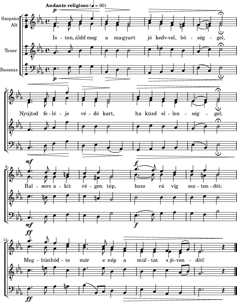 \version "2.18.2"
\layout { \context { \Voice \consists "Ambitus_engraver" } }
\header { tagline = "" } % ne legyen copyright szöveg
szopran = \relative c' { \tempo "Andante religioso" 4 = 60
g'4.\p\< as8 bes4 es | bes\> as g2\! | c4\> bes as g | f( g) as2\fermata\! | \break
f4.\< g8 as4 f'\! | as,\> g f2\! | bes4\> as g f | es( f) g2\fermata\! | \break
es'4.\mf d8 c4 b | c d g,2 | g'4.(\f f8) es4 d | es f bes,2 | \break
as'4.\ff g8 f4 es | d4. c8 bes4 as\> | g g f f8( g) | es2. b'4\rest\! | \break }
alt = \relative c' {
es4. f8 g4 g | g f es2 | as4 g f e | f( e) f2_\fermata | \break
d4. es8 f4 as | f es d2 | g4 f es d | es( d) es2_\fermata | \break
g4. g8 g4 g | g fis g2 | bes4. ~ bes8 bes4 bes | bes a bes2 | \break
c4. bes8 as4 c | bes4. as8 g4 f | es es es d | es2. b'4\rest | \break }
tenor = \relative c {
g'4. as8 bes4 es | bes bes bes2 | c4 des c bes | as( c) c2\fermata | \break
f,4. g8 as4 f' | bes, bes bes2 | bes4 c bes as | g( bes) bes2\fermata | \break
c4. b8 c4 d | c a g2 | bes bes4 bes | bes c bes2 | \break
c4. e8 f4 c | d4. es8 bes4 d | bes c c as8( bes) | g2. r4 | \break }
basszus = \relative c { \dynamicDown
es4.\p\< f8 g4 g\! | bes,\> d es2\! | as,4\> bes c c | f( c) f2\!_\fermata | \break
bes,4.\< d8 f4 as\! | d,\> es bes( as)\! | g\> as bes bes | es( bes) es2_\fermata | \break
c4.\mf d8 es4 f | es d g2 | es4.\f( f8) g4 as | g f bes2 | \break
f4.\ff g8 as4 a | bes( bes,8) c d4 bes\> | es c as bes | es2. r4\! | \break }
dallam = { \new ChoirStaff
<<
\new Staff \with { instrumentName = \markup { \column { \line { \halign #1 "Szoprán" } \line { \halign #1 "Alt " } } } } {
\key es \major
\time 4/4
%\set Staff.midiInstrument = "drawbar organ" \transposition c''
\set Staff.midiInstrument = "trombone"
<<
\new Voice { \dynamicUp \voiceOne \szopran }
\new Voice = "alt" { \voiceTwo \alt }
>>
\bar "|."
}
\new Lyrics \lyricsto "alt" {
Is -- ten, áldd meg a ma -- gyart jó kedv -- vel, bő -- ség -- gel,
Nyújtsd fe -- lé -- je vé -- dő kart, ha küzd el -- len -- ség -- gel;
Bal -- sors a -- kit ré -- gen tép, hozz rá víg esz -- ten -- dőt:
Meg -- bűn -- hőd -- te már e nép a múl -- tat s_jö -- ven -- dőt!
}
\new Staff \with { instrumentName = \markup { \column { \halign #1 "Tenor " } } } { \dynamicUp
\key es \major
\set Staff.midiInstrument = "concertina"
\clef "G_8" \tenor
\bar "|."
}
\new Staff \with { instrumentName = \markup { \halign #1 "Basszus " } } { \dynamicUp
\key es \major
\set Staff.midiInstrument = "cello"
\clef bass \basszus
\bar "|."
}
>>
}
\score {
\dallam
\layout { indent = 1.25\cm }
}
\score {
\unfoldRepeats
\dallam
\midi { }
}