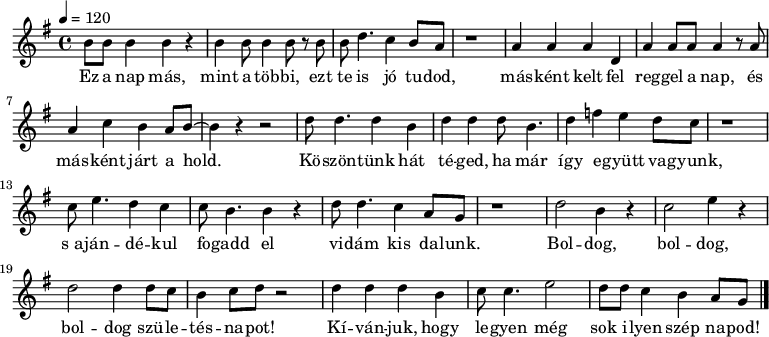 
{
   <<
   \relative c' {
      \key g \major
      \time 4/4
      \tempo 4 = 120
      \set Staff.midiInstrument = "electric piano 2"
      \transposition c'
        b'8 b b4 b r b b8 b4 b8 r b b d4. c4 b8 a r1
        a4 a a d, a' a8 a a4 r8 a a4 c b a8 b ~ b4 r r2
        d8 d4. d4 b d d d8 b4. d4 f e d8 c r1
        c8 e4. d4 c c8 b4. b4 r d8 d4. c4 a8 g r1
        d'2 b4 r c2 e4 r d2 d4 d8 c b4 c8 d r2 d4 d d b c8 c4. e2 d8 d c4 b a8 g
        \bar "|."
      }
   \addlyrics {
        Ez a nap más, mint a töb -- bi, ezt te is jó tu -- dod, 
        más -- ként kelt fel reg -- gel a nap, és más -- ként járt a hold.
        Kö -- szön -- tünk hát té -- ged, ha már így e -- gyütt va -- gyunk,
        s_a -- ján -- dé -- kul fo -- gadd el vi -- dám kis da -- lunk.
        Bol -- dog, bol -- dog, bol -- dog szü -- le -- tés -- na -- pot!
        Kí -- ván -- juk, hogy le -- gyen még sok i -- lyen szép na -- pod!
      }
   >>
}
