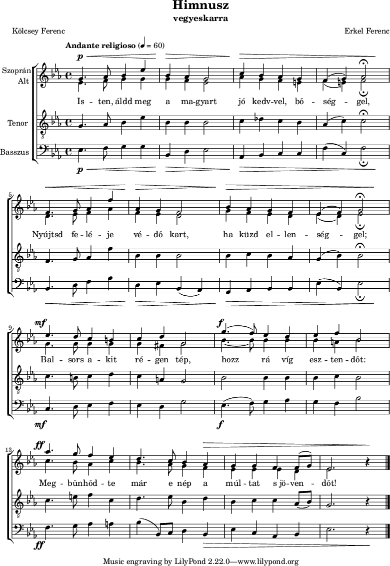 
\version "2.18.2"
\paper { print-all-headers = ##t system-system-spacing.basic-distance = #20 }
%\layout { \context { \Voice \consists "Ambitus_engraver" } }
szopran = \relative c' { \override Score.MetronomeMark.padding = #2 \tempo "Andante religioso" 4 = 60
	g'4. as8 bes4 es | bes as g2 | c4 bes as g | f( g) as2\fermata | \break
	f4. g8 as4 f' | as, g f2 | bes4 as g f | es( f) g2\fermata | \break
	es'4. d8 c4 b | c d g,2 | g'4.( f8) es4 d | es f bes,2 | \break
	as'4. g8 f4 es | d4. c8 bes4 as | g g f f8( g) | es2. b'4\rest | \break }
alt = \relative c' {
	es4. f8 g4 g | g f es2 | as4 g f e | f( e) f2_\fermata | \break
	d4. es8 f4 as | f es d2 | g4 f es d | es( d) es2_\fermata | \break
	g4. g8 g4 g | g fis g2 | bes4. ~ bes8 bes4 bes | bes a bes2 | \break
	c4. bes8 as4 c | bes4. as8 g4 f | es es es d | es2. b'4\rest | \break }
tenor = \relative c {
	g'4. as8 bes4 es | bes bes bes2 | c4 des c bes | as( c) c2\fermata | \break
	f,4. g8 as4 f' | bes, bes bes2 | bes4 c bes as | g( bes) bes2\fermata | \break
	c4. b8 c4 d | c a g2 | bes bes4 bes | bes c bes2 | \break
	c4. e8 f4 c | d4. es8 bes4 d | bes c c as8( bes) | g2. r4 | \break }
basszus = \relative c { \dynamicDown
	es4. f8 g4 g | bes, d es2 | as,4 bes c c | f( c) f2_\fermata | \break
	bes,4. d8 f4 as | d, es bes( as) | g as bes bes | es( bes) es2_\fermata | \break
	c4. d8 es4 f | es d g2 | es4.( f8) g4 as | g f bes2 | \break
	f4. g8 as4 a | bes( bes,8) c d4 bes | es c as bes | es2. r4 | \break }
dinamika = { s4.\p\< s2 s8 | s4\> s2. | s4\> s1. s4\! | s4.\< s2 s8 | s4\> s2. | s4\> s1. s4\! |
	s4.-\tweak X-offset #-3 \mf s8 s2 | s1 | s4.-\tweak X-offset #-1 \f s8 s2 | s1 | s4.-\tweak X-offset #-3 \ff s8 s2 | s2. s1*2\> s4 \! | 
	}
dallam = { \new ChoirStaff
   <<
   \new Dynamics { \dinamika }  % felső dinamika sor
   \new Staff \with { instrumentName = \markup { \column { \line { \halign #1 "Szoprán" } \line { \halign #1 "Alt " } } } } {
      \key es \major
      \time 4/4
      %\set Staff.midiInstrument = "drawbar organ" \transposition c''
      \set Staff.midiInstrument = "trombone"
	<<
	\new Voice { \dynamicUp \voiceOne \szopran }
	\new Voice = "alt" { \voiceTwo \alt }
	>>
	\bar "|."
      }
      \new Lyrics \lyricsto "alt" {
	Is -- ten, áldd meg a ma -- gyart jó kedv -- vel, bő -- ség -- gel,
	Nyújtsd fe -- lé -- je vé -- dő kart, ha küzd el -- len -- ség -- gel;
	Bal -- sors a -- kit ré -- gen tép, hozz rá víg esz -- ten -- dőt:
	Meg -- bűn -- hőd -- te már e nép a múl -- tat s_jö -- ven -- dőt!
      }
   \new Staff \with { instrumentName = \markup { \column { \halign #1 "Tenor " } } } { \dynamicUp
      \key es \major
      \set Staff.midiInstrument = "concertina"
	\clef "G_8" \tenor
	\bar "|."
      }
   \new Staff \with { instrumentName = \markup { \halign #1 "Basszus " } } { \dynamicUp
      \key es \major
      \set Staff.midiInstrument = "cello"
	\clef bass \basszus
	\bar "|."
      }
   \new Dynamics { \dinamika }  % alsó dinamika sor
   >>
}
\score {
   \dallam
   \header {
     title = "Himnusz"
     subtitle = "vegyeskarra"
     composer = "Erkel Ferenc"
     poet = "Kölcsey Ferenc"
   }
   \layout { indent = 1.25\cm }
}
\score {
   \unfoldRepeats
   \dallam
   \midi { }
}
